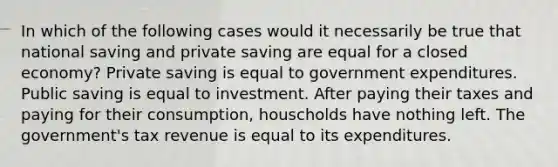 In which of the following cases would it necessarily be true that national saving and private saving are equal for a closed economy? Private saving is equal to government expenditures. Public saving is equal to investment. After paying their taxes and paying for their consumption, houscholds have nothing left. The government's tax revenue is equal to its expenditures.