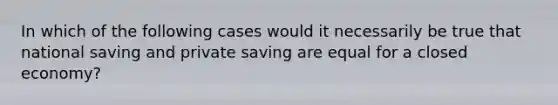 In which of the following cases would it necessarily be true that national saving and private saving are equal for a closed economy?