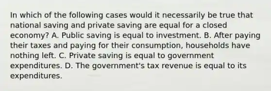 In which of the following cases would it necessarily be true that national saving and private saving are equal for a closed economy? A. Public saving is equal to investment. B. After paying their taxes and paying for their consumption, households have nothing left. C. Private saving is equal to government expenditures. D. The government's tax revenue is equal to its expenditures.