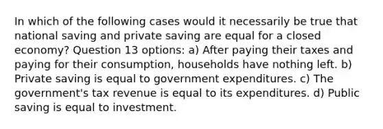 In which of the following cases would it necessarily be true that national saving and private saving are equal for a closed economy? Question 13 options: a) After paying their taxes and paying for their consumption, households have nothing left. b) Private saving is equal to government expenditures. c) The government's tax revenue is equal to its expenditures. d) Public saving is equal to investment.