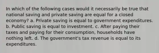 In which of the following cases would it necessarily be true that national saving and private saving are equal for a closed economy? a. Private saving is equal to government expenditures. b. Public saving is equal to investment. c. After paying their taxes and paying for their consumption, households have nothing left. d. The government's tax revenue is equal to its expenditures.