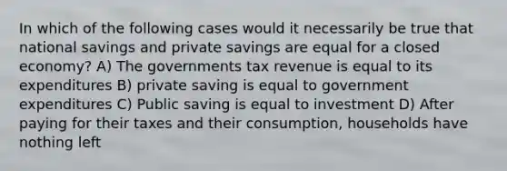 In which of the following cases would it necessarily be true that national savings and private savings are equal for a closed economy? A) The governments tax revenue is equal to its expenditures B) private saving is equal to government expenditures C) Public saving is equal to investment D) After paying for their taxes and their consumption, households have nothing left