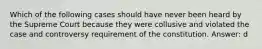 Which of the following cases should have never been heard by the Supreme Court because they were collusive and violated the case and controversy requirement of the constitution. Answer: d