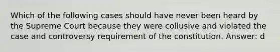 Which of the following cases should have never been heard by the Supreme Court because they were collusive and violated the case and controversy requirement of the constitution. Answer: d