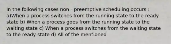 In the following cases non - preemptive scheduling occurs : a)When a process switches from the running state to the ready state b) When a process goes from the running state to the waiting state c) When a process switches from the waiting state to the ready state d) All of the mentioned