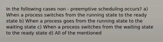 In the following cases non - preemptive scheduling occurs? a) When a process switches from the running state to the ready state b) When a process goes from the running state to the waiting state c) When a process switches from the waiting state to the ready state d) All of the mentioned