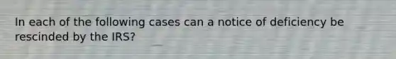 In each of the following cases can a notice of deficiency be rescinded by the IRS?