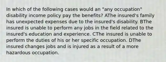 In which of the following cases would an "any occupation" disability income policy pay the benefits? AThe insured's family has unexpected expenses due to the insured's disability. BThe insured is unable to perform any jobs in the field related to the insured's education and experience. CThe insured is unable to perform the duties of his or her specific occupation. DThe insured changes jobs and is injured as a result of a more hazardous occupation.