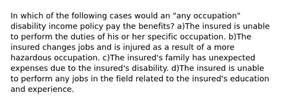 In which of the following cases would an "any occupation" disability income policy pay the benefits? a)The insured is unable to perform the duties of his or her specific occupation. b)The insured changes jobs and is injured as a result of a more hazardous occupation. c)The insured's family has unexpected expenses due to the insured's disability. d)The insured is unable to perform any jobs in the field related to the insured's education and experience.