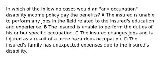 In which of the following cases would an "any occupation" disability income policy pay the benefits? A The insured is unable to perform any jobs in the field related to the insured's education and experience. B The insured is unable to perform the duties of his or her specific occupation. C The insured changes jobs and is injured as a result of a more hazardous occupation. D The insured's family has unexpected expenses due to the insured's disability.