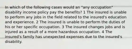 In which of the following cases would an "any occupation" disability income policy pay the benefits? 1 The insured is unable to perform any jobs in the field related to the insured's education and experience. 2 The insured is unable to perform the duties of his or her specific occupation. 3 The insured changes jobs and is injured as a result of a more hazardous occupation. 4 The insured's family has unexpected expenses due to the insured's disability.