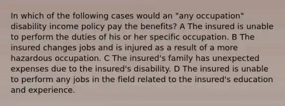 In which of the following cases would an "any occupation" disability income policy pay the benefits? A The insured is unable to perform the duties of his or her specific occupation. B The insured changes jobs and is injured as a result of a more hazardous occupation. C The insured's family has unexpected expenses due to the insured's disability. D The insured is unable to perform any jobs in the field related to the insured's education and experience.