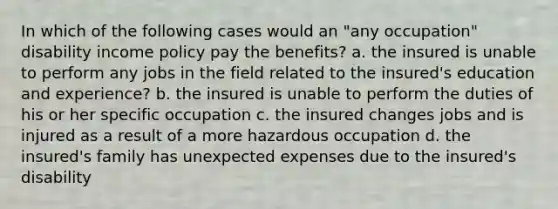 In which of the following cases would an "any occupation" disability income policy pay the benefits? a. the insured is unable to perform any jobs in the field related to the insured's education and experience? b. the insured is unable to perform the duties of his or her specific occupation c. the insured changes jobs and is injured as a result of a more hazardous occupation d. the insured's family has unexpected expenses due to the insured's disability