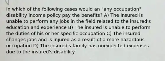 In which of the following cases would an "any occupation" disability income policy pay the benefits? A) The insured is unable to perform any jobs in the field related to the insured's education and experience B) The insured is unable to perform the duties of his or her specific occupation C) The insured changes jobs and is injured as a result of a more hazardous occupation D) The insured's family has unexpected expenses due to the insured's disability