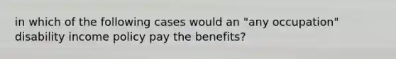 in which of the following cases would an "any occupation" disability income policy pay the benefits?