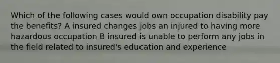 Which of the following cases would own occupation disability pay the benefits? A insured changes jobs an injured to having more hazardous occupation B insured is unable to perform any jobs in the field related to insured's education and experience