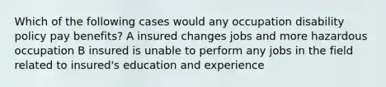 Which of the following cases would any occupation disability policy pay benefits? A insured changes jobs and more hazardous occupation B insured is unable to perform any jobs in the field related to insured's education and experience