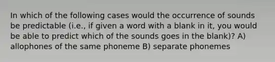 In which of the following cases would the occurrence of sounds be predictable (i.e., if given a word with a blank in it, you would be able to predict which of the sounds goes in the blank)? A) allophones of the same phoneme B) separate phonemes