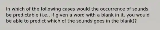 In which of the following cases would the occurrence of sounds be predictable (i.e., if given a word with a blank in it, you would be able to predict which of the sounds goes in the blank)?