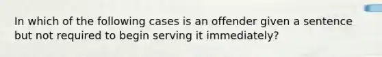 In which of the following cases is an offender given a sentence but not required to begin serving it immediately?