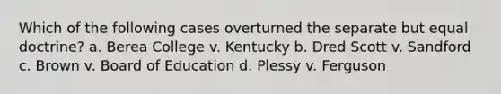 Which of the following cases overturned the separate but equal doctrine? a. Berea College v. Kentucky b. Dred Scott v. Sandford c. Brown v. Board of Education d. Plessy v. Ferguson