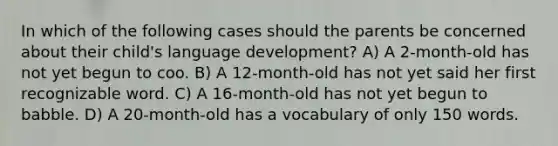 In which of the following cases should the parents be concerned about their child's language development? A) A 2-month-old has not yet begun to coo. B) A 12-month-old has not yet said her first recognizable word. C) A 16-month-old has not yet begun to babble. D) A 20-month-old has a vocabulary of only 150 words.