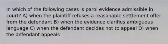 In which of the following cases is parol evidence admissible in court? A) when the plaintiff refuses a reasonable settlement offer from the defendant B) when the evidence clarifies ambiguous language C) when the defendant decides not to appeal D) when the defendant appeals