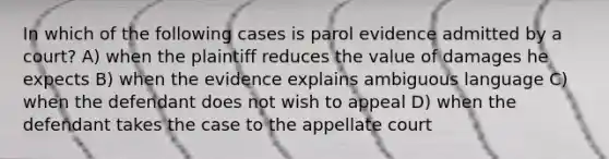 In which of the following cases is parol evidence admitted by a court? A) when the plaintiff reduces the value of damages he expects B) when the evidence explains ambiguous language C) when the defendant does not wish to appeal D) when the defendant takes the case to the appellate court