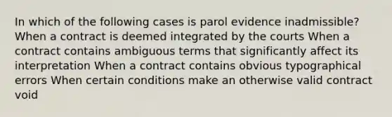 In which of the following cases is parol evidence inadmissible? When a contract is deemed integrated by the courts When a contract contains ambiguous terms that significantly affect its interpretation When a contract contains obvious typographical errors When certain conditions make an otherwise valid contract void