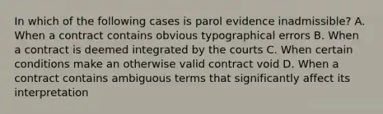 In which of the following cases is parol evidence inadmissible? A. When a contract contains obvious typographical errors B. When a contract is deemed integrated by the courts C. When certain conditions make an otherwise valid contract void D. When a contract contains ambiguous terms that significantly affect its interpretation