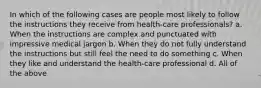 In which of the following cases are people most likely to follow the instructions they receive from health-care professionals? a. When the instructions are complex and punctuated with impressive medical jargon b. When they do not fully understand the instructions but still feel the need to do something c. When they like and understand the health-care professional d. All of the above