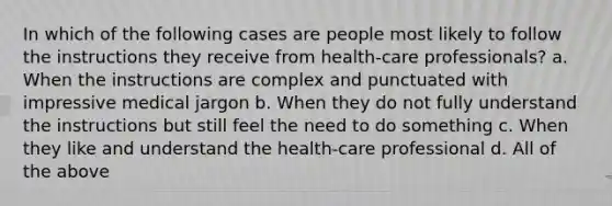 In which of the following cases are people most likely to follow the instructions they receive from health-care professionals? a. When the instructions are complex and punctuated with impressive medical jargon b. When they do not fully understand the instructions but still feel the need to do something c. When they like and understand the health-care professional d. All of the above