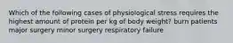 Which of the following cases of physiological stress requires the highest amount of protein per kg of body weight? burn patients major surgery minor surgery respiratory failure