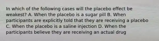 In which of the following cases will the placebo effect be weakest? A. When the placebo is a sugar pill B. When participants are explicitly told that they are receiving a placebo C. When the placebo is a saline injection D. When the participants believe they are receiving an actual drug