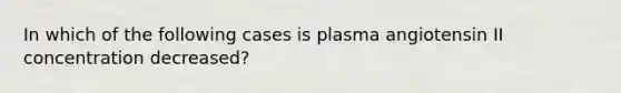 In which of the following cases is plasma angiotensin II concentration decreased?