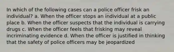 In which of the following cases can a police officer frisk an individual? a. When the officer stops an individual at a public place b. When the officer suspects that the individual is carrying drugs c. When the officer feels that frisking may reveal incriminating evidence d. When the officer is justified in thinking that the safety of police officers may be jeopardized