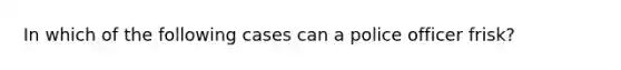 In which of the following cases can a police officer frisk?