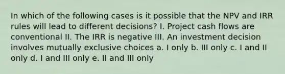 In which of the following cases is it possible that the NPV and IRR rules will lead to different decisions? I. Project cash flows are conventional II. The IRR is negative III. An investment decision involves mutually exclusive choices a. I only b. III only c. I and II only d. I and III only e. II and III only