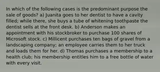 In which of the following cases is the predominant purpose the sale of goods? a) Juanita goes to her dentist to have a cavity filled; while there, she buys a tube of whitening toothpaste the dentist sells at the front desk. b) Anderson makes an appointment with his stockbroker to purchase 100 shares of Microsoft stock. c) Millicent purchases ten bags of gravel from a landscaping company; an employee carries them to her truck and loads them for her. d) Thomas purchases a membership to a health club; his membership entitles him to a free bottle of water with every visit.