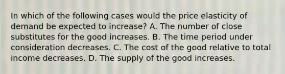 In which of the following cases would the price elasticity of demand be expected to increase? A. The number of close substitutes for the good increases. B. The time period under consideration decreases. C. The cost of the good relative to total income decreases. D. The supply of the good increases.