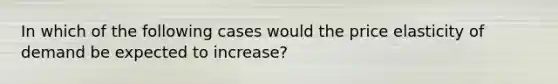 In which of the following cases would the price elasticity of demand be expected to increase?