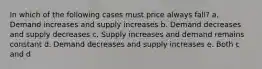 In which of the following cases must price always fall? a. Demand increases and supply increases b. Demand decreases and supply decreases c. Supply increases and demand remains constant d. Demand decreases and supply increases e. Both c and d