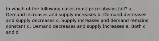 In which of the following cases must price always fall? a. Demand increases and supply increases b. Demand decreases and supply decreases c. Supply increases and demand remains constant d. Demand decreases and supply increases e. Both c and d