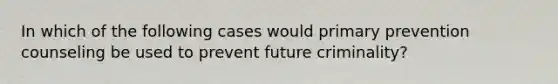 In which of the following cases would primary prevention counseling be used to prevent future criminality?