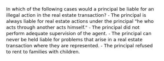 In which of the following cases would a principal be liable for an illegal action in the real estate transaction? - The principal is always liable for real estate actions under the principal "he who acts through another acts himself." - The principal did not perform adequate supervision of the agent. - The principal can never be held liable for problems that arise in a real estate transaction where they are represented. - The principal refused to rent to families with children.