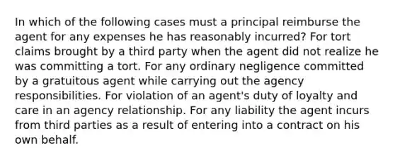 In which of the following cases must a principal reimburse the agent for any expenses he has reasonably incurred? For tort claims brought by a third party when the agent did not realize he was committing a tort. For any ordinary negligence committed by a gratuitous agent while carrying out the agency responsibilities. For violation of an agent's duty of loyalty and care in an agency relationship. For any liability the agent incurs from third parties as a result of entering into a contract on his own behalf.