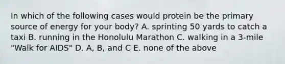 In which of the following cases would protein be the primary source of energy for your body? A. sprinting 50 yards to catch a taxi B. running in the Honolulu Marathon C. walking in a 3-mile "Walk for AIDS" D. A, B, and C E. none of the above