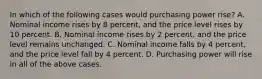 In which of the following cases would purchasing power rise? A. Nominal income rises by 8 percent, and the price level rises by 10 percent. B. Nominal income rises by 2 percent, and the price level remains unchanged. C. Nominal income falls by 4 percent, and the price level fall by 4 percent. D. Purchasing power will rise in all of the above cases.