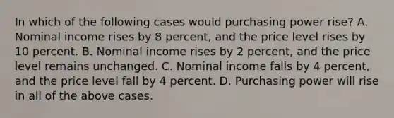 In which of the following cases would purchasing power rise? A. Nominal income rises by 8 percent, and the price level rises by 10 percent. B. Nominal income rises by 2 percent, and the price level remains unchanged. C. Nominal income falls by 4 percent, and the price level fall by 4 percent. D. Purchasing power will rise in all of the above cases.