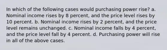 In which of the following cases would purchasing power rise? a. Nominal income rises by 8 percent, and the price level rises by 10 percent. b. Nominal income rises by 2 percent, and the price level remains unchanged. c. Nominal income falls by 4 percent, and the price level fall by 4 percent. d. Purchasing power will rise in all of the above cases.